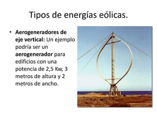Tipos de energías eólicas.Aerogeneradores de eje vertical: Un ejemplo podría ser un aerogenerador para edificios con una potencia de 2,5 Kw, 3 metros de altura y 2 metros de ancho.