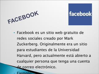 Facebook es un sitio web gratuito de redes sociales creado por Mark Zuckerberg. Originalmente era un sitio para estudiantes de la Universidad Harvard, pero actualmente está abierto a cualquier persona que tenga una cuenta de correo electrónico.  Ejemplo: www.facebook.com 