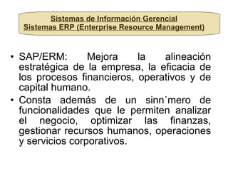 Sistemas de Información Gerencial Sistemas ERP (Enterprise Resource Management) SAP/ERM: Mejora la alineación estratégica de la empresa, la eficacia de los procesos financieros, operativos y de capital humano. Consta además de un sinnúmero de funcionalidades que le permiten analizar el negocio, optimizar las finanzas, gestionar recursos humanos, operaciones y servicios corporativos. 