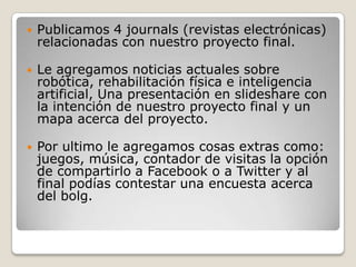 Publicamos 4 journals (revistas electrónicas) relacionadas con nuestro proyecto final.Le agregamos noticias actuales sobre robótica, rehabilitación física e inteligencia artificial, Una presentación en slideshare con la intención de nuestro proyecto final y un mapa acerca del proyecto.Por ultimo le agregamos cosas extras como: juegos, música, contador de visitas la opción de compartirlo a Facebook o a Twitter y al final podías contestar una encuesta acerca del bolg.