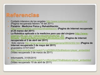 ReferenciasCuidado intensivo de los angeleshttp://www.cuidadosintensivos.com.mx/ (Pagina recuperada febrero 18 del 2011)Fisiatría : Medicina Física y Rehabilitación http://www.angelfire.com/md2/rehabilitacion/(Pagina de internet recuperada el 25 marzo del 2011)La Robótica aplicada a la medicina para uso del cirujano http://www-pagines.fib.upc.es/~rob/protegit/treballs/Q2_03-04/aplic_medicas/Aplicaciones%20robotica.htm(Pagina de internet recuperada el 2 de abril del 2011)Solo ciencia http://www.solociencia.com/ingenieria/06032302.htm(Pagina de internet recuperada 2 de mayo del 2011)grupolatino 07/07/2007 http://www.youtube.com/watch?v=qDQfkfmX2tc&feature=player_embedded (Video recuperado 3 de marzo de 2011)InformateNL 31/05/2010 http://www.youtube.com/watch?v=25UvQiq47Ws&feature=player_embedded(Video recuperado 10 de abril de 2011)