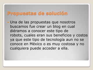 Propuestas de soluciónUna de las propuestas que nosotros buscamos fue crear un blog en cual diéramos a conocer este tipo de robots, cuales eran sus beneficios y costos ya que este tipo de tecnología aun no se conoce en México o es muy costosa y no cualquiera puede acceder a ella.