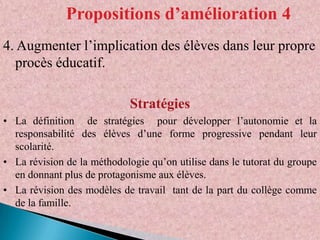 Propositions d’amélioration 4
4. Augmenter l’implication des élèves dans leur propre
procès éducatif.
Stratégies
• La définition de stratégies pour développer l’autonomie et la
responsabilité des élèves d’une forme progressive pendant leur
scolarité.
• La révision de la méthodologie qu’on utilise dans le tutorat du groupe
en donnant plus de protagonisme aux élèves.
• La révision des modèles de travail tant de la part du collège comme
de la famille.

 