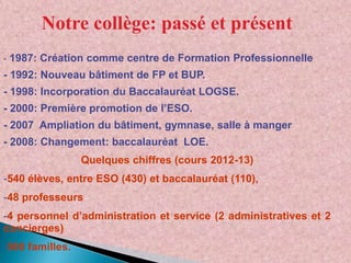 Notre collège: passé et présent
- 1987: Création comme centre de Formation Professionnelle

- 1992: Nouveau bâtiment de FP et BUP.
- 1998: Incorporation du Baccalauréat LOGSE.
- 2000: Première promotion de l’ESO.
- 2007 Ampliation du bâtiment, gymnase, salle à manger
- 2008: Changement: baccalauréat LOE.
Quelques chiffres (cours 2012-13)
-540 élèves, entre ESO (430) et baccalauréat (110),
-48 professeurs

-4 personnel d’administration et service (2 administratives et 2
concierges)
-500 familles.

 