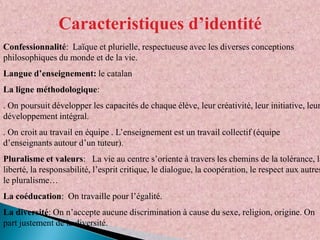 Caracteristiques d’identité
Confessionnalité: Laïque et plurielle, respectueuse avec les diverses conceptions
philosophiques du monde et de la vie.
Langue d’enseignement: le catalan

La ligne méthodologique:

. On poursuit développer les capacités de chaque élève, leur créativité, leur initiative, leur
développement intégral.
. On croit au travail en équipe . L’enseignement est un travail collectif (équipe
d’enseignants autour d’un tuteur).

Pluralisme et valeurs: La vie au centre s’oriente à travers les chemins de la tolérance, la
liberté, la responsabilité, l’esprit critique, le dialogue, la coopération, le respect aux autres
le pluralisme…
La coéducation: On travaille pour l’égalité.
La diversité: On n’accepte aucune discrimination à cause du sexe, religion, origine. On
part justement de la diversité.

 