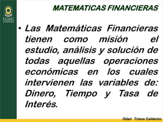 Odair Triana Calderón
MATEMATICAS FINANCIERAS
• Las Matemáticas Financieras
tienen como misión el
estudio, análisis y solución de
todas aquellas operaciones
económicas en los cuales
intervienen las variables de:
Dinero, Tiempo y Tasa de
Interés.
 
