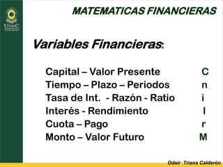 Odair Triana Calderón
MATEMATICAS FINANCIERAS
Variables Financieras:
Capital – Valor Presente C
Tiempo – Plazo – Periodos n
Tasa de Int. - Razón - Ratio i
Interés - Rendimiento I
Cuota – Pago r
Monto – Valor Futuro M
 