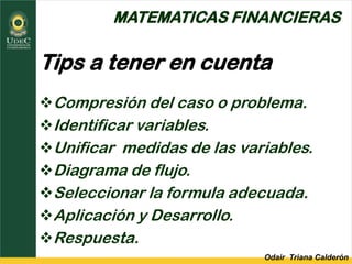 Odair Triana Calderón
MATEMATICAS FINANCIERAS
Tips a tener en cuenta
Compresión del caso o problema.
Identificar variables.
Unificar medidas de las variables.
Diagrama de flujo.
Seleccionar la formula adecuada.
Aplicación y Desarrollo.
Respuesta.
 