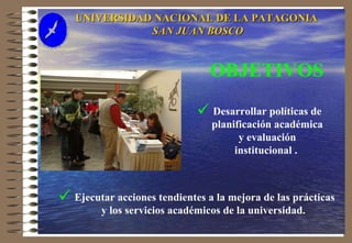 UNIVERSIDAD NACIONAL DE LA PATAGONIA  SAN JUAN BOSCO Desarrollar políticas de planificación académica y evaluación institucional .   Ejecutar acciones tendientes a la mejora de las prácticas y los servicios académicos de la universidad.   OBJETIVOS 