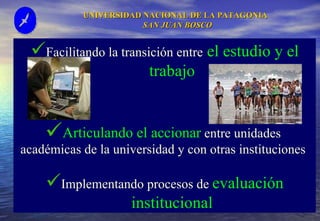 UNIVERSIDAD NACIONAL DE LA PATAGONIA  SAN JUAN BOSCO Facilitando la transición entre  el estudio y el trabajo Articulando el accionar  entre unidades  académicas de la universidad y con otras instituciones  Implementando procesos de  evaluación institucional 