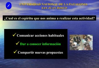 UNIVERSIDAD NACIONAL DE LA PATAGONIA  SAN JUAN BOSCO Comunicar acciones habituales Dar a conocer información Compartir nuevas propuestas ¿Cual es el espíritu que nos anima a realizar esta actividad? 