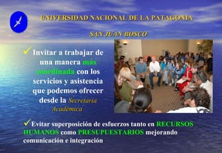 UNIVERSIDAD NACIONAL DE LA PATAGONIA  SAN JUAN BOSCO Invitar a trabajar de una manera  más coordinada  con los servicios y asistencia que podemos ofrecer desde la  Secretaria Académica   Evitar superposición de esfuerzos tanto en  RECURSOS HUMANOS  como  PRESUPUESTARIOS  mejorando comunicación e integración 