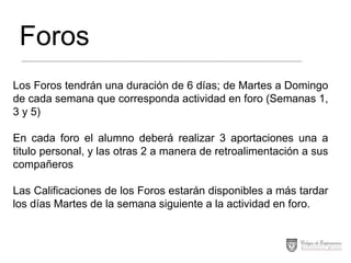 Foros
Los Foros tendrán una duración de 6 días; de Martes a Domingo
de cada semana que corresponda actividad en foro (Semanas 1,
3 y 5)

En cada foro el alumno deberá realizar 3 aportaciones una a
titulo personal, y las otras 2 a manera de retroalimentación a sus
compañeros
Las Calificaciones de los Foros estarán disponibles a más tardar
los días Martes de la semana siguiente a la actividad en foro.

 