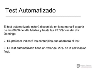 Test Automatizado
El test automatizado estará disponible en la semana 6 a partir
de las 08:00 del día Martes y hasta las 23:00horas del día
Domingo
2. EL profesor indicará los contenidos que abarcará el test.
3. El Test automatizado tiene un valor del 20% de la calificación
final.

 