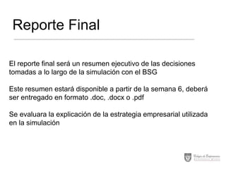 Reporte Final
El reporte final será un resumen ejecutivo de las decisiones
tomadas a lo largo de la simulación con el BSG

Este resumen estará disponible a partir de la semana 6, deberá
ser entregado en formato .doc, .docx o .pdf
Se evaluara la explicación de la estrategia empresarial utilizada
en la simulación

 