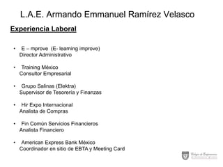 L.A.E. Armando Emmanuel Ramírez Velasco
Experiencia Laboral
•

E – mprove (E- learning improve)
Director Administrativo

•

Training México
Consultor Empresarial

•

Grupo Salinas (Elektra)
Supervisor de Tesorería y Finanzas

•

Hir Expo Internacional
Analista de Compras

•

Fin Común Servicios Financieros
Analista Financiero

•

American Express Bank México
Coordinador en sitio de EBTA y Meeting Card

 