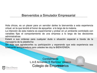 Bienvenidos a Simulador Empresarial
Hola chicos, es un placer para un servidor darles la bienvenida a esta experiencia
virtual, en la que tendré el honor de apoyarlos a lo largo de la materia.
La intención de esta materia es experimentar y probar en un ambiente controlado con
variables fijas el comportamiento de una empresa a lo largo de las decisiones
administrativas
Estaré a sus ordenes para cualquier duda o situación especial a través de la
mensajería de la plataforma
Sin mas que agradecerles su participación y esperando que esta experiencia sea
totalmente enriquecedora para ustedes les doy la BIENVENIDA.

Cordialmente
L.A.E Armando E Ramírez Velasco

Colegio de Empresarios

 