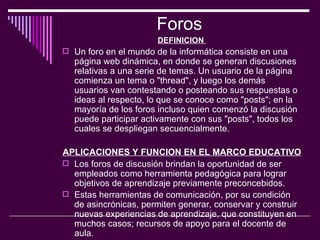 Foros  DEFINICION  Un foro en el mundo de la informática consiste en una página web dinámica, en donde se generan discusiones relativas a una serie de temas. Un usuario de la página comienza un tema o "thread", y luego los demás usuarios van contestando o posteando sus respuestas o ideas al respecto, lo que se conoce como "posts"; en la mayoría de los foros incluso quien comenzó la discusión puede participar activamente con sus "posts", todos los cuales se despliegan secuencialmente.  APLICACIONES Y FUNCION EN EL MARCO EDUCATIVO  Los foros de discusión brindan la oportunidad de ser empleados como herramienta pedagógica para lograr objetivos de aprendizaje previamente preconcebidos.  Estas herramientas de comunicación, por su condición de asincrónicas, permiten generar, conservar y construir nuevas experiencias de aprendizaje, que constituyen en muchos casos; recursos de apoyo para el docente de aula.   
