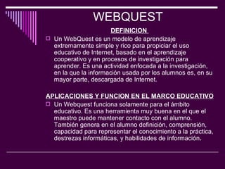 WEBQUEST  DEFINICION   Un WebQuest es un modelo de aprendizaje extremamente simple y rico para propiciar el uso educativo de Internet, basado en el aprendizaje cooperativo y en procesos de investigación para aprender. Es una actividad enfocada a la investigación, en la que la información usada por los alumnos es, en su mayor parte, descargada de Internet.  APLICACIONES Y FUNCION EN EL MARCO EDUCATIVO   Un Webquest funciona solamente para el ámbito educativo. Es una herramienta muy buena en el que el maestro puede mantener contacto con el alumno. También genera en el alumno definición, comprensión, capacidad para representar el conocimiento a la práctica, destrezas informáticas, y habilidades de información .  
