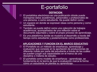E-portafolio  DEFINCION  El portafolios electrónico es una publicación dónde puede manejarse datos académicos, personales y profesionales de una persona, o como estudiante. Se puede definir como:  Un espacio en donde se expresan ideas como persona y como estudiante.  También se puede definir como una colección de trabajos académicos, acompañados de una reflexión sobre el documento adjuntado y sobre el propio proceso de aprendizaje.  Es una plataforma donde se muestra el desarrollo a través del tiempo como estudiante y posteriormente como profesionista.  APLICACIONES Y FUNCION EN EL MARCO EDUCATIVO   El Portafolio es un método de enseñanza, aprendizaje y evaluación que consiste en la aportación de producciones de diferente índole por parte del estudiante a través de las cuáles se pueden juzgar sus capacidades en el marco de una disciplina o materia de estudio.  El portafolio como modelo de enseñanza - aprendizaje, se fundamenta en la teoría de que la evaluación marca la forma cómo un estudiante se plantea su aprendizaje.  