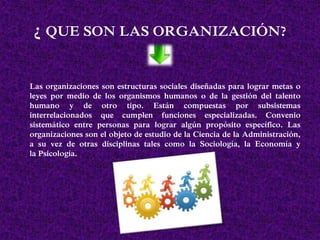 ¿ QUE SON LAS ORGANIZACIÓN?
Las organizaciones son estructuras sociales diseñadas para lograr metas o
leyes por medio de los organismos humanos o de la gestión del talento
humano y de otro tipo. Están compuestas por subsistemas
interrelacionados que cumplen funciones especializadas. Convenio
sistemático entre personas para lograr algún propósito específico. Las
organizaciones son el objeto de estudio de la Ciencia de la Administración,
a su vez de otras disciplinas tales como la Sociología, la Economía y
la Psicología.
 