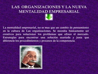 LAS ORGANIZACIONES Y LA NUEVA
MENTALIDAD EMPRESARIAL
La mentalidad empresarial, no es mas que un cambio de pensamiento
en la cultura de Las organizaciones. Se necesita básicamente ser
creativos para solucionar los problemas que ofrece el mercado.
Estrategias para encontrar una solución acertada y justa que
diferencie los procedimientos y procesos de la competencia.
 