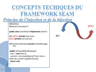 Principe de l’injection et de la bijection
     @Stateless
     @Name("useraction")                                 @Out

     public class UserAction implements UserIt {

     @In @Out private User user;                   @In
     @Out private List userList;

     @PersistenceContext private EntityManager
        em;

     public String addAndDisplay() {
      user = new User ();
      userList = em.createQuery("From User u
     order by u.name").getResultList();
      return null;
     }

22
 