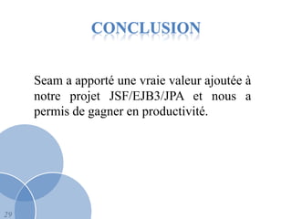 CONCLUSION


     Seam a apporté une vraie valeur ajoutée à
     notre projet JSF/EJB3/JPA et nous a
     permis de gagner en productivité.




29
 