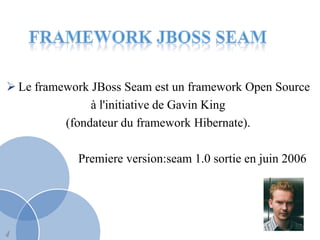  Le framework JBoss Seam est un framework Open Source
               à l'initiative de Gavin King
          (fondateur du framework Hibernate).

            Premiere version:seam 1.0 sortie en juin 2006




4
 