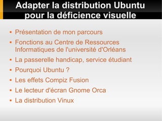 Adapter la distribution Ubuntu
pour la déficience visuelle
 Présentation de mon parcours
 Fonctions au Centre de Ressources
Informatiques de l'université d'Orléans
 La passerelle handicap, service étudiant
 Pourquoi Ubuntu ?
 Les effets Compiz Fusion
 Le lecteur d'écran Gnome Orca
 La distribution Vinux
 