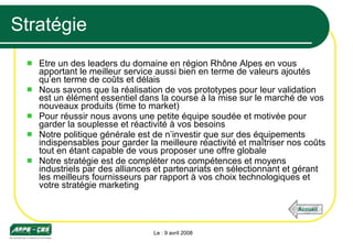 Stratégie Etre un des leaders du domaine en région Rhône Alpes en vous apportant le meilleur service aussi bien en terme de valeurs ajoutés qu’en terme de coûts et délais Nous savons que la réalisation de vos prototypes pour leur validation est un élément essentiel dans la course à la mise sur le marché de vos nouveaux produits (time to market) Pour réussir nous avons une petite équipe soudée et motivée pour garder la souplesse et réactivité à vos besoins Notre politique générale est de n’investir que sur des équipements indispensables pour garder la meilleure réactivité et maîtriser nos coûts tout en étant capable de vous proposer une offre globale Notre stratégie est de compléter nos compétences et moyens industriels par des alliances et partenariats en sélectionnant et gérant les meilleurs fournisseurs par rapport à vos choix technologiques et votre stratégie marketing Le : 9 avril 2008 Accueil 
