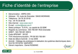 Fiche d’identité de l’entreprise Dénomination : ARPE-CES Adresse : 18, route de Grenoble / 38430 MOIRANS Téléphone : 04 76 35 30 62 Fax : 04 76 35 69 08 Site internet :  www.arpe-ces.fr E-mail :  [email_address] Statut juridique : S.A.R.L. au capital de 30 000€ Registre du commerce : 503 785 891 RCS Grenoble SIRET : 503 785 891 00014 Code APE/NAF : 2612Z TVA Intracommunautaire : FR 06 503 785 891 Date de début d’activité : 2 mai 2008 Activité : Câblage de prototypes & réalisation de systèmes électroniques dans tous les domaines ‘application Gérant majoritaire : Daniel ROMAND Le : 9 avril 2008 Accueil 