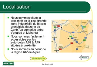 Localisation Nous sommes situés à proximité de la plus grande zone industrielle du bassin grenoblois (la zone de Centr’Alp comprise entre Voreppe et Moirans) Nous sommes facilement accessibles par les autoroutes A48 & A49 situées à proximité Nous sommes au cœur de la région Rhône-Alpes Le : 9 avril 2008 Plan d’accès Accueil 