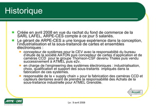 Historique Créée en avril 2008 en vue du rachat du fond de commerce de la SARL LAFEL, ARPE-CES compte à ce jour 5 salariés. Le gérant de ARPE-CES a une longue expérience dans la conception, l’industrialisation et la sous-traitance de cartes et ensembles électroniques : concepteur de systèmes pour le CEV avec la responsabilité du bureau d’étude de la société AATON puis concepteur de cartes d’application et de caméras CCD  pour le groupe Thomson-CSF devenu Thales puis vendu successivement à ATMEL puis e2v. en charge de l’engineering des systèmes électroniques : industrialisation, choix, qualification et support des sous-traitants  impliqués dans la fabrication de ces systèmes. responsable de la « supply chain » pour la fabrication des caméras CCD et capteurs dentaires avant de prendre la responsabilité des Achats de la sous-traitance industrielle pour ATMEL Grenoble. Le : 9 avril 2008 Accueil 
