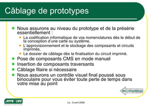 Câblage de prototypes Nous assurons au niveau du prototype et de la présérie essentiellement : La codification informatique de vos nomenclatures dès le début de la conception d’une carte ou système, L’approvisionnement et le stockage des composants et circuits imprimés, Le dossier de câblage dès la finalisation du circuit imprimé. Pose de composants CMS en mode manuel Insertion de composants traversants Câblage filaire si nécessaire Nous assurons un contrôle visuel final poussé sous binoculaire pour vous éviter toute perte de temps dans votre mise au point Le : 9 avril 2008 Nos compétences 