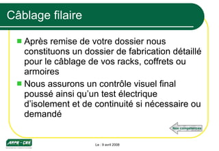 Câblage filaire Après remise de votre dossier nous constituons un dossier de fabrication détaillé pour le câblage de vos racks, coffrets ou armoires Nous assurons un contrôle visuel final poussé ainsi qu’un test électrique d’isolement et de continuité si nécessaire ou demandé Le : 9 avril 2008 Nos compétences 