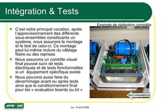 Intégration & Tests C’est notre principal vocation, après l’approvisionnement des différents sous-ensembles constituants un système, nous assurons le montage et le test de celui-ci. Ce montage peut lui-même inclure du câblage filaire ou des reprises Nous assurons un contrôle visuel final poussé suivi de tests électriques et de tests fonctionnelles si un  équipement spécifique existe Nous pouvons aussi faire du déverminage avant ou après tests ainsi que le conditionnement final pour les « evaluation boards ou kit » Le : 9 avril 2008 Exemple de réalisation complète Nos compétences 