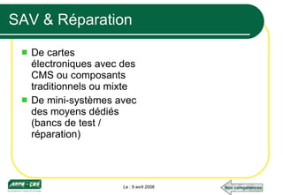 SAV & Réparation De cartes électroniques avec des CMS ou composants  traditionnels ou mixte De mini-systèmes avec des moyens dédiés (bancs de test / réparation) Le : 9 avril 2008 Nos compétences 