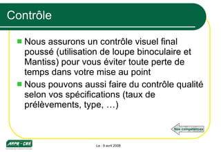 Contrôle Nous assurons un contrôle visuel final poussé (utilisation de loupe binoculaire et Mantiss) pour vous éviter toute perte de temps dans votre mise au point Nous pouvons aussi faire du contrôle qualité selon vos spécifications (taux de prélèvements, type, …) Le : 9 avril 2008 Nos compétences 