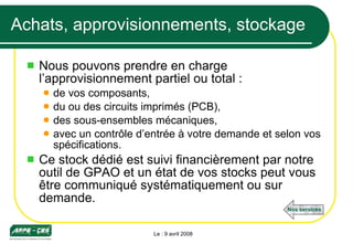Achats, approvisionnements, stockage Nous pouvons prendre en charge l’approvisionnement partiel ou total : de vos composants,  du ou des circuits imprimés (PCB),  des sous-ensembles mécaniques, avec un contrôle d’entrée à votre demande et selon vos spécifications. Ce stock dédié est suivi financièrement par notre outil de GPAO et un état de vos stocks peut vous être communiqué systématiquement ou sur demande. Le : 9 avril 2008 Nos services 