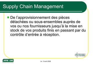 Supply Chain Management De l’approvisionnement des pièces détachées ou sous-ensembles auprès de vos ou nos fournisseurs jusqu’à la mise en stock de vos produits finis en passant par du contrôle d’entrée à réception.  Le : 9 avril 2008 Nos services 