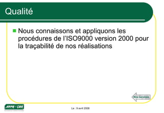Qualité Nous connaissons et appliquons les procédures de l’ISO9000 version 2000 pour la traçabilité de nos réalisations Le : 9 avril 2008 Nos services 