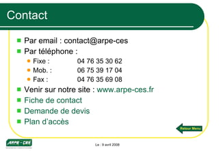 Contact Par email : contact@arpe-ces  Par téléphone : Fixe :  04 76 35 30 62 Mob. :  06 75 39 17 04 Fax : 04 76 35 69 08 Venir sur notre site :  www.arpe-ces.fr Fiche de contact Demande de devis Plan d’accès Le : 9 avril 2008 Retour Menu 