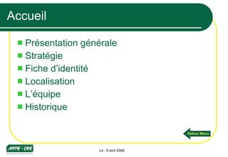 Accueil Présentation générale Stratégie Fiche d’identité Localisation L’équipe Historique Le : 9 avril 2008 Retour Menu 
