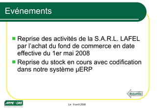 Evénements Reprise des activités de la S.A.R.L. LAFEL par l’achat du fond de commerce en date effective du 1er mai 2008 Reprise du stock en cours avec codification dans notre système µERP Le : 9 avril 2008 Actualités 