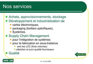 Nos services Achats, approvisionnements, stockage Développement et industrialisation de   cartes électroniques, packaging (boitiers spécifiques), Systèmes. Supply Chain Management  pour l’intégration de systèmes pour la fabrication en sous-traitance vers les LCC (forts volumes) sélection et suivi qualité fournisseur Qualité Le : 9 avril 2008 Retour Menu 