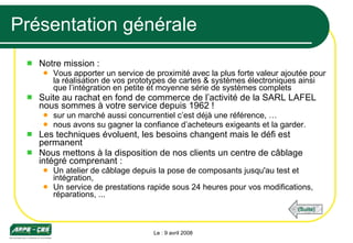 Présentation générale Notre mission : Vous apporter un service de proximité avec la plus forte valeur ajoutée pour la réalisation de vos prototypes de cartes & systèmes électroniques ainsi que l’intégration en petite et moyenne série de systèmes complets Suite au rachat en fond de commerce de l’activité de la SARL LAFEL nous sommes à votre service depuis 1962 !  sur un marché aussi concurrentiel c’est déjà une référence, … nous avons su gagner la confiance d’acheteurs exigeants et la garder. Les techniques évoluent, les besoins changent mais le défi est permanent  Nous mettons à la disposition de nos clients un centre de câblage intégré comprenant : Un atelier de câblage depuis la pose de composants jusqu'au test et intégration, Un service de prestations rapide sous 24 heures pour vos modifications, réparations, ... Le : 9 avril 2008 (Suite) 