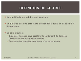DEFINITION DU KD-TREE
 Une méthode de subdivision spatiale
 Un Kd-tree est une structure de données dans un espace à k dimensions
 Un rôle double :
 Organiser l’espace pour accélérer le traitement de données
(Recherche des plus proche voisins)
 Structurer les données sous forme d’un arbre binaire

27/12/2013

Quad-Tree et KD-Tree– Bases de Données Avancées

16

 