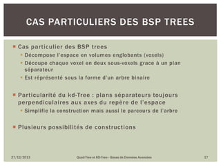 CAS PARTICULIERS DES BSP TREES
 Cas particulier des BSP trees
 Décompose l’espace en volumes englobants (voxels)
 Découpe chaque voxel en deux sous-voxels grace à un plan
séparateur
 Est réprésenté sous la forme d’un arbre binaire

 Particularité du kd-Tree : plans séparateurs toujours
perpendiculaires aux axes du repère de l’espace
 Simplifie la construction mais aussi le parcours de l’arbre

 Plusieurs possibilités de constructions

27/12/2013

Quad-Tree et KD-Tree– Bases de Données Avancées

17

 
