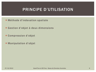 PRINCIPE D’UTILISATION
 Méthode d’indexation spatiale
 Gestion d’objet à deux dimensions
 Compression d’objet
 Manipulation d’objet

27/12/2013

Quad-Tree et KD-Tree– Bases de Données Avancées

6

 
